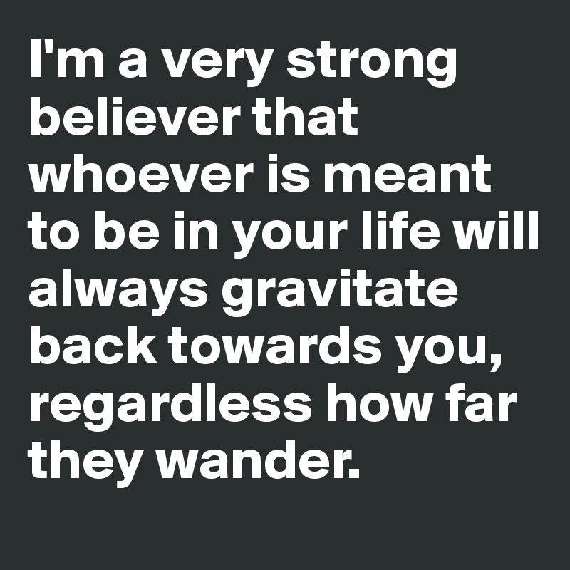 I'm a very strong believer that whoever is meant to be in your life will always gravitate back towards you, regardless how far they wander. 
