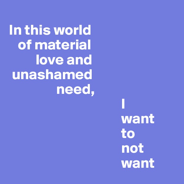 
In this world 
   of material 
         love and 
 unashamed 
                need,
                                      I
                                      want
                                      to
                                      not
                                      want