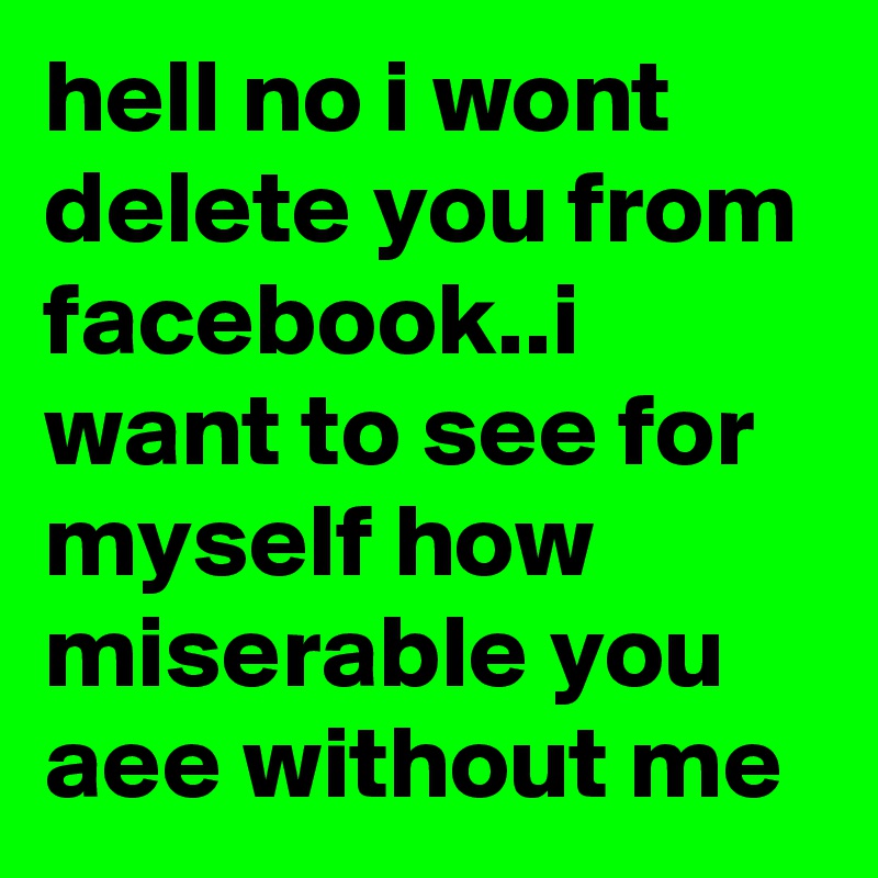 hell no i wont delete you from facebook..i want to see for myself how miserable you aee without me