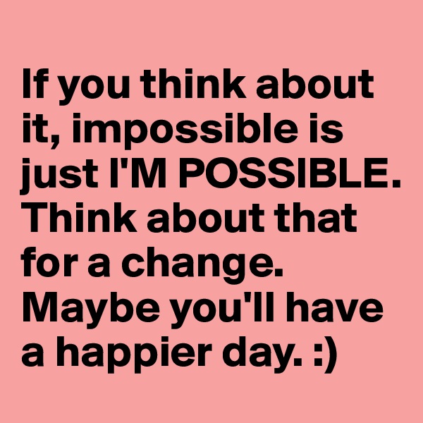 
If you think about it, impossible is just I'M POSSIBLE. Think about that for a change. Maybe you'll have a happier day. :)