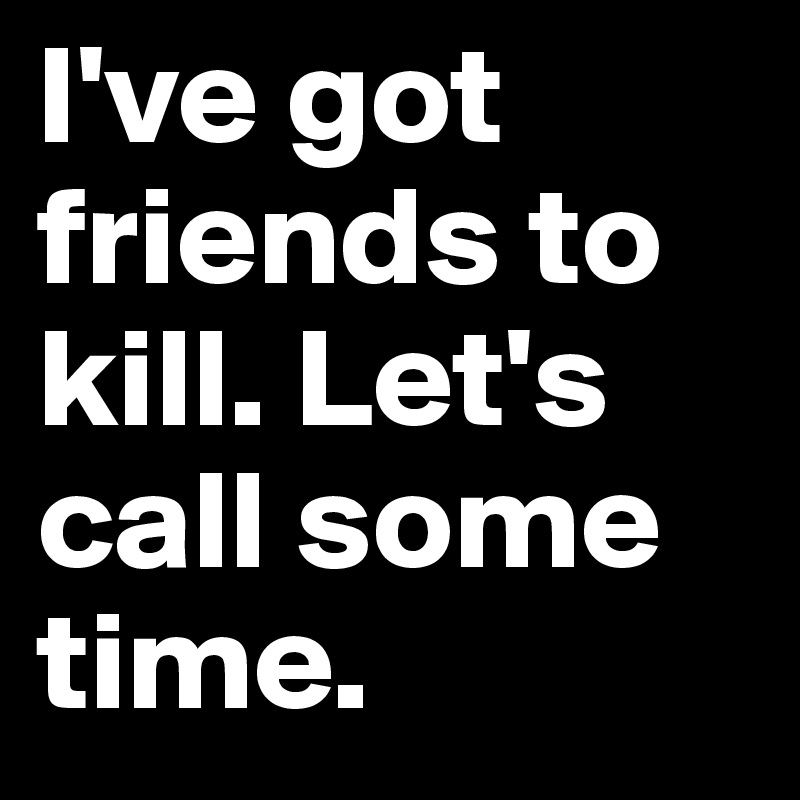I've got friends to kill. Let's call some time.