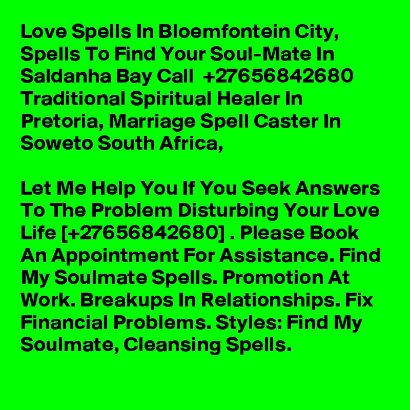 Love Spells In Bloemfontein City, Spells To Find Your Soul-Mate In Saldanha Bay Call  +27656842680 Traditional Spiritual Healer In Pretoria, Marriage Spell Caster In Soweto South Africa,

Let Me Help You If You Seek Answers To The Problem Disturbing Your Love Life [+27656842680] . Please Book An Appointment For Assistance. Find My Soulmate Spells. Promotion At Work. Breakups In Relationships. Fix Financial Problems. Styles: Find My Soulmate, Cleansing Spells.