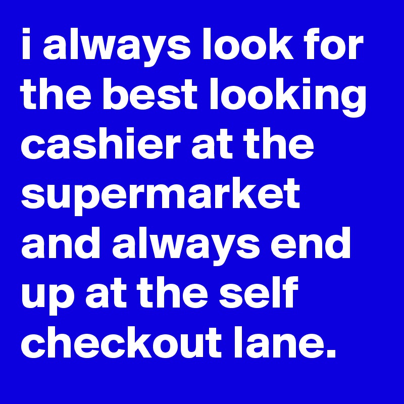 i always look for the best looking cashier at the supermarket and always end up at the self checkout lane.