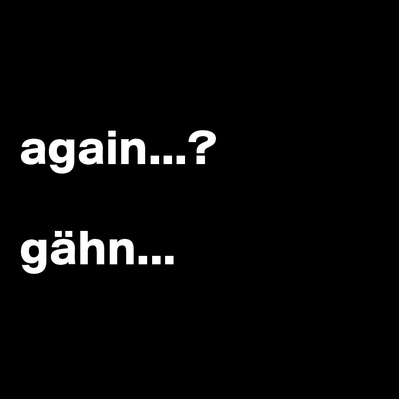 

again...? 

gähn...

