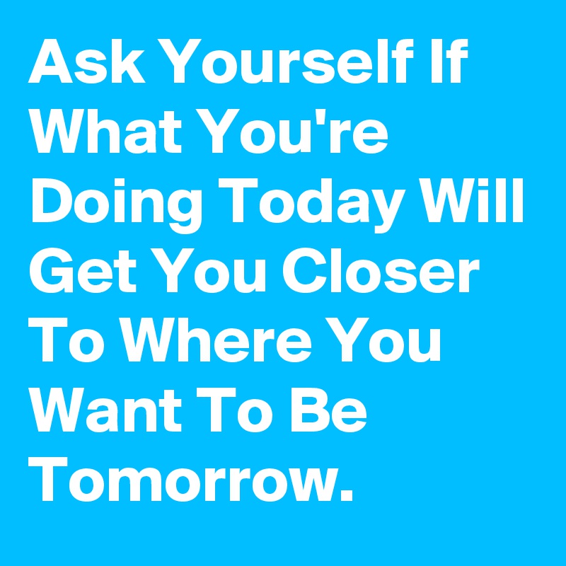 Ask Yourself If What You're Doing Today Will Get You Closer To Where You Want To Be Tomorrow.