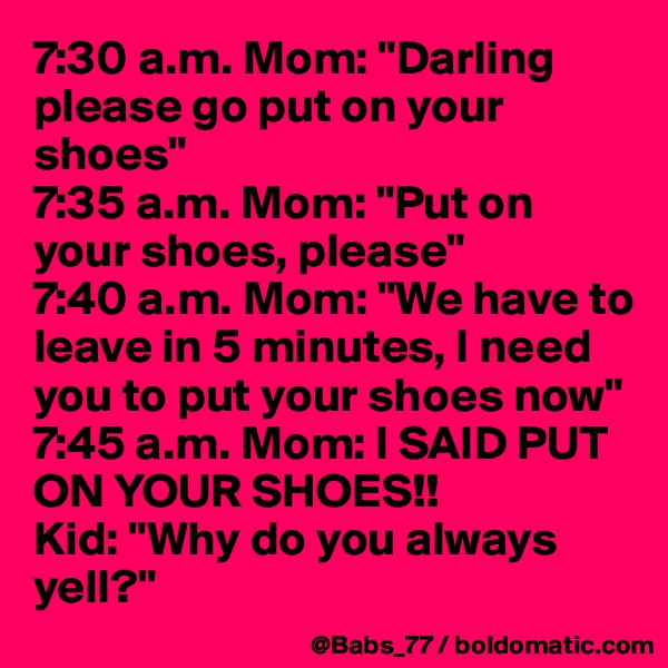 7:30 a.m. Mom: "Darling please go put on your shoes"
7:35 a.m. Mom: "Put on your shoes, please"
7:40 a.m. Mom: "We have to leave in 5 minutes, I need you to put your shoes now"
7:45 a.m. Mom: I SAID PUT ON YOUR SHOES!!
Kid: "Why do you always yell?"