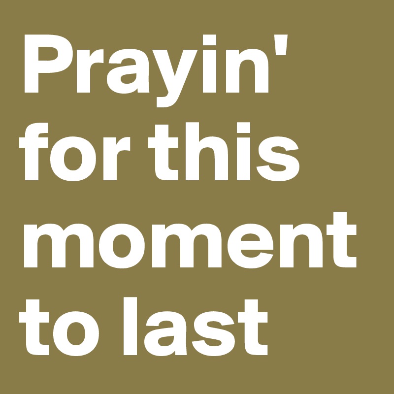 Prayin' for this moment to last