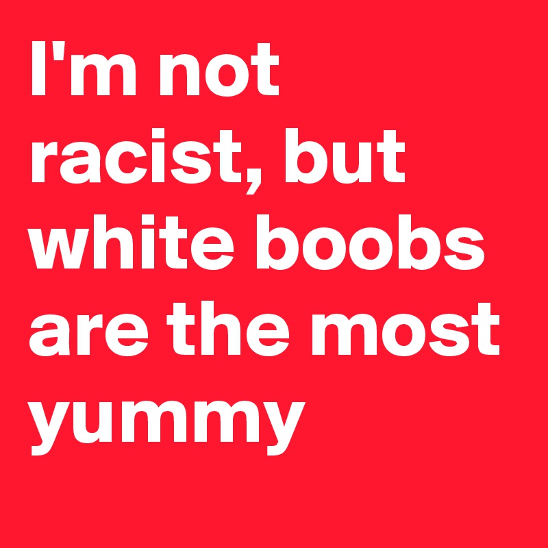 I'm not racist, but white boobs are the most yummy