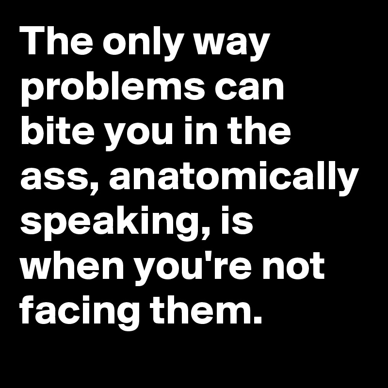 The only way problems can bite you in the ass, anatomically speaking, is when you're not facing them.