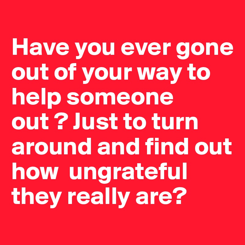 
Have you ever gone out of your way to help someone out ? Just to turn around and find out how  ungrateful they really are?