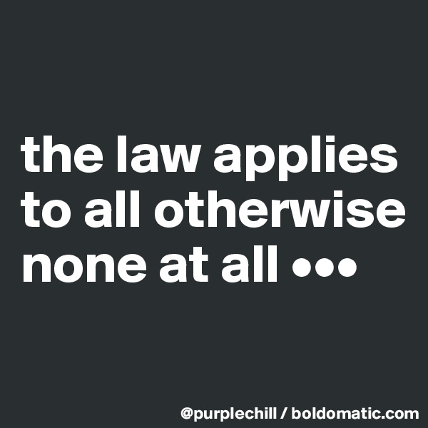 

the law applies to all otherwise none at all •••
