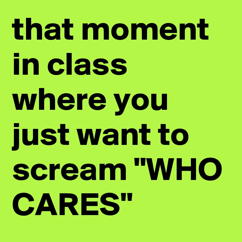 that moment in class where you just want to scream "WHO CARES"