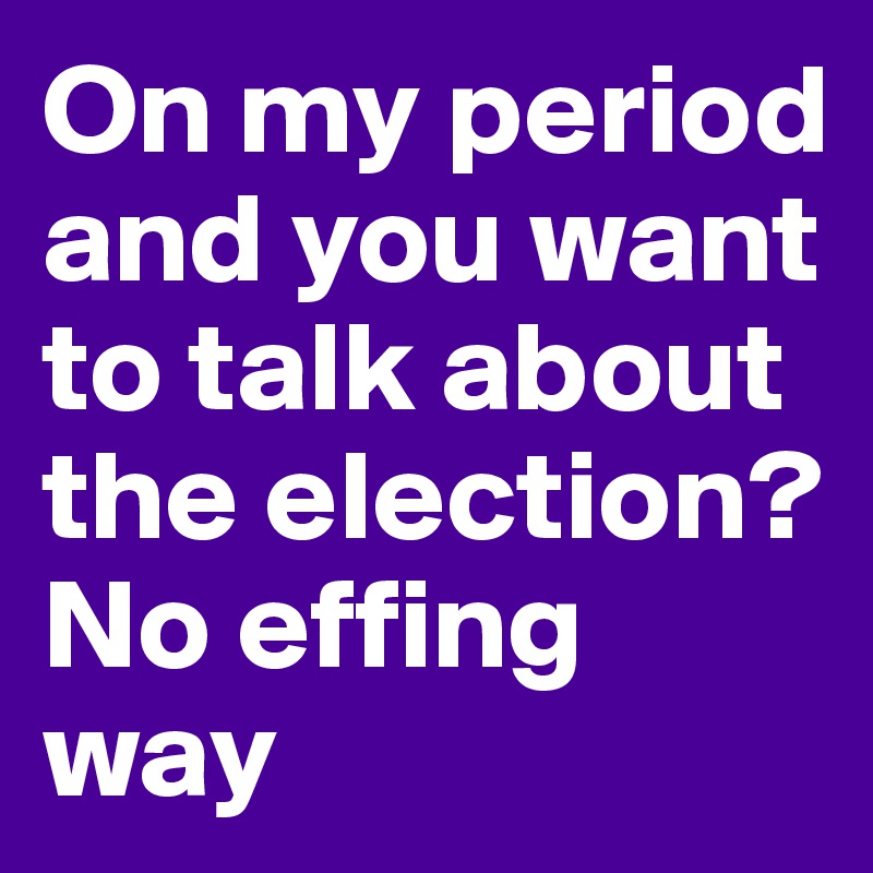 On my period and you want to talk about the election? No effing way