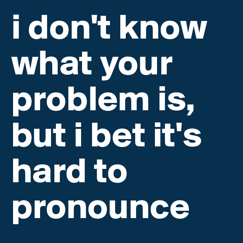 i don't know what your problem is, but i bet it's hard to pronounce