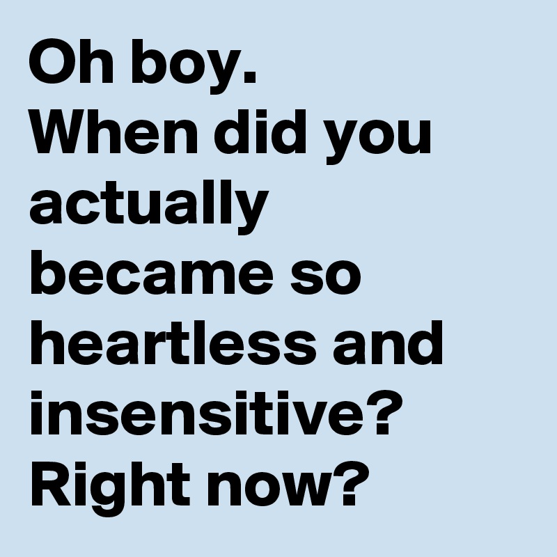 Oh boy.
When did you actually became so heartless and insensitive?
Right now?