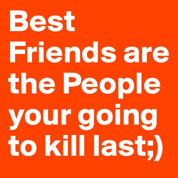 Best Friends are the People your going to kill last;)