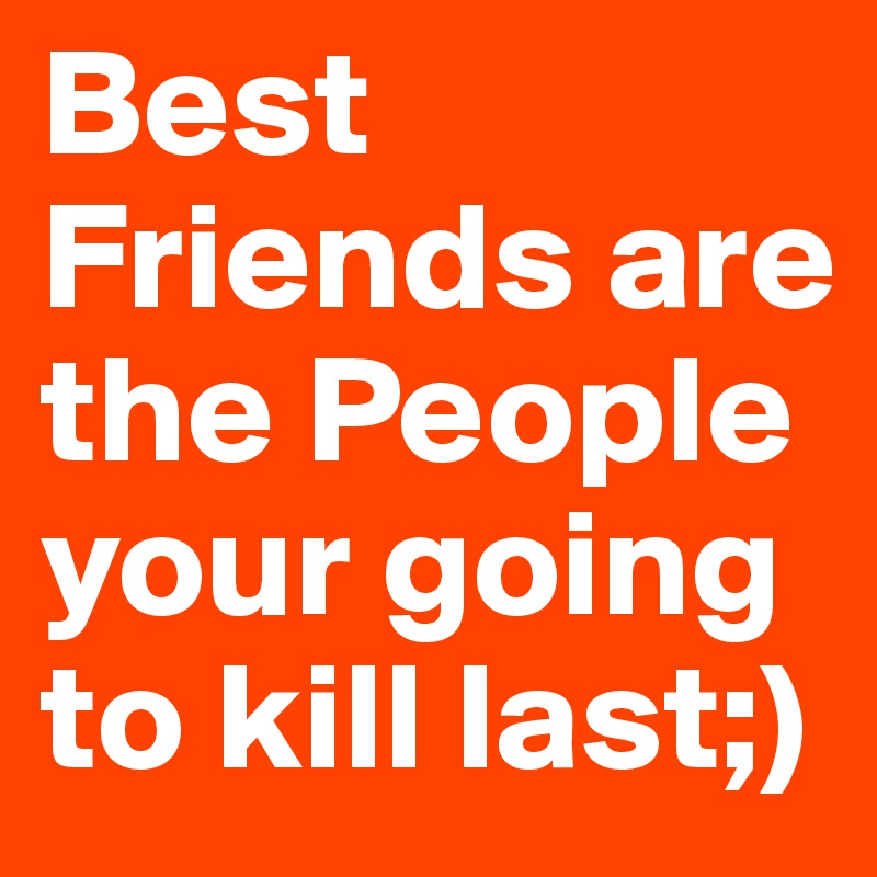 Best Friends are the People your going to kill last;)