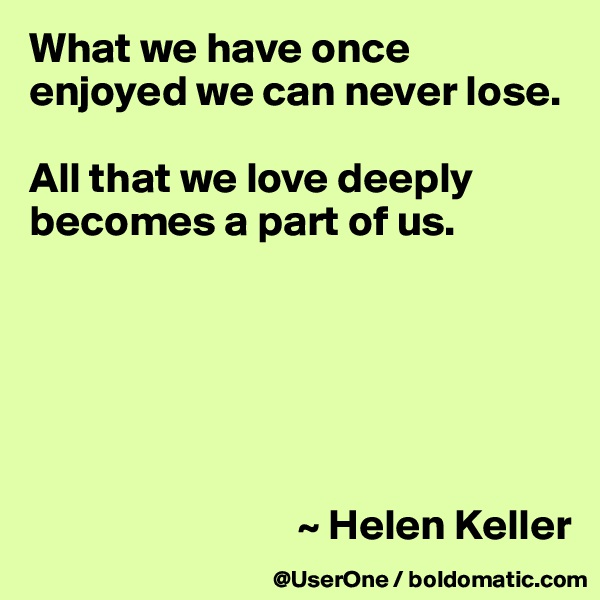 What we have once enjoyed we can never lose.

All that we love deeply becomes a part of us.






                               ~ Helen Keller