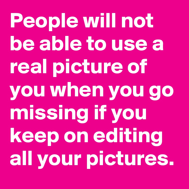 People will not be able to use a real picture of you when you go missing if you keep on editing all your pictures. 