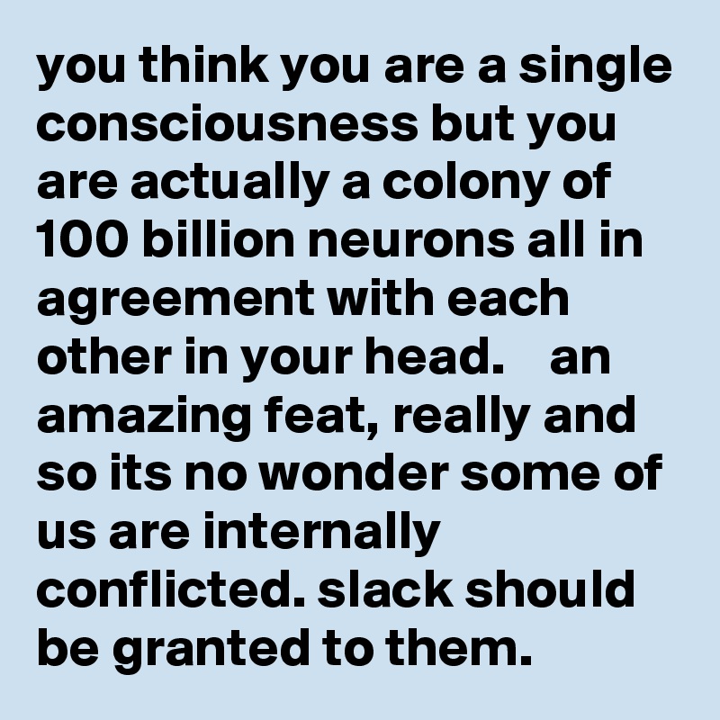 you think you are a single consciousness but you are actually a colony of 100 billion neurons all in agreement with each other in your head.    an amazing feat, really and so its no wonder some of us are internally conflicted. slack should be granted to them.