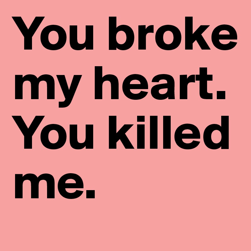You broke my heart. You killed me.