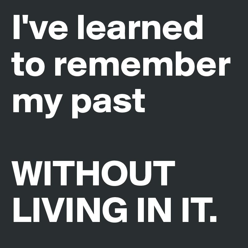 I've learned to remember my past

WITHOUT LIVING IN IT.