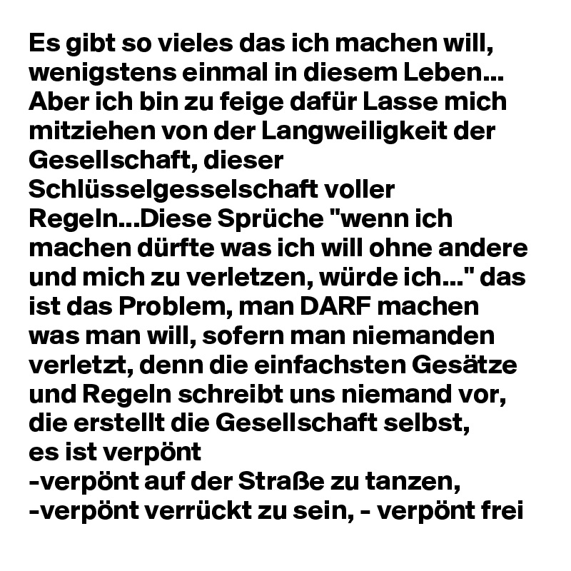 Es gibt so vieles das ich machen will, wenigstens einmal in diesem Leben... Aber ich bin zu feige dafür Lasse mich mitziehen von der Langweiligkeit der Gesellschaft, dieser Schlüsselgesselschaft voller Regeln...Diese Sprüche "wenn ich machen dürfte was ich will ohne andere und mich zu verletzen, würde ich..." das ist das Problem, man DARF machen was man will, sofern man niemanden verletzt, denn die einfachsten Gesätze und Regeln schreibt uns niemand vor, die erstellt die Gesellschaft selbst, 
es ist verpönt 
-verpönt auf der Straße zu tanzen, 
-verpönt verrückt zu sein, - verpönt frei 