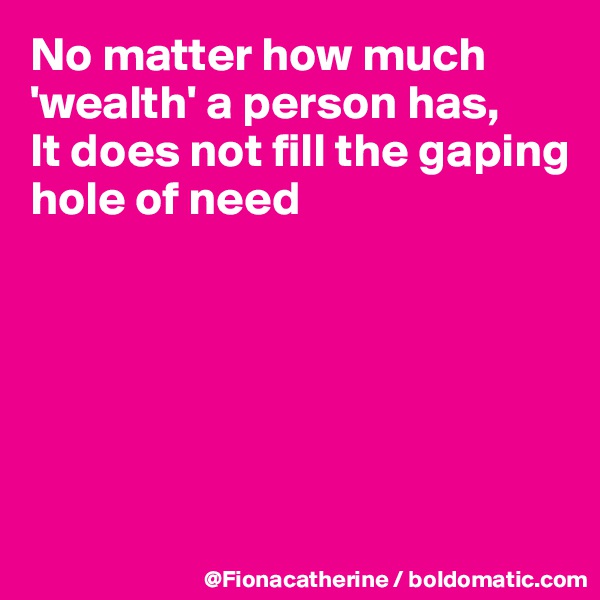 No matter how much 'wealth' a person has,
It does not fill the gaping 
hole of need






