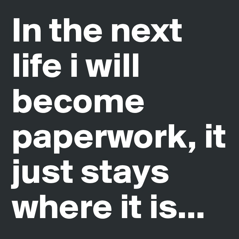 In the next life i will become paperwork, it just stays where it is...