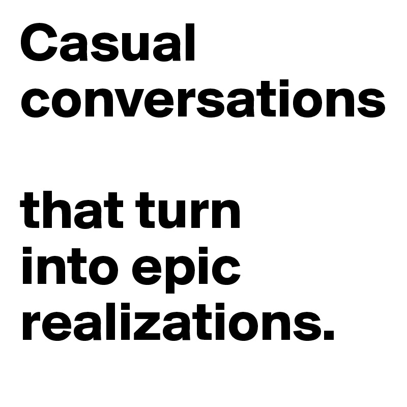 Casual 
conversations 

that turn 
into epic realizations. 