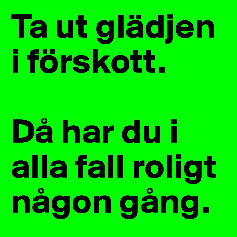 Ta ut glädjen i förskott. 

Då har du i alla fall roligt någon gång. 