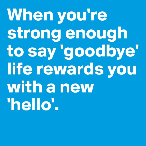 When you're strong enough to say 'goodbye' life rewards you with a new 'hello'.
