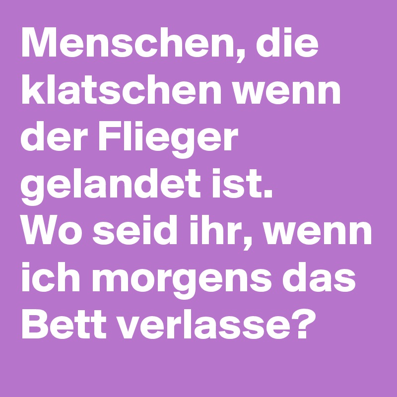 Menschen, die klatschen wenn der Flieger gelandet ist.
Wo seid ihr, wenn ich morgens das Bett verlasse? 