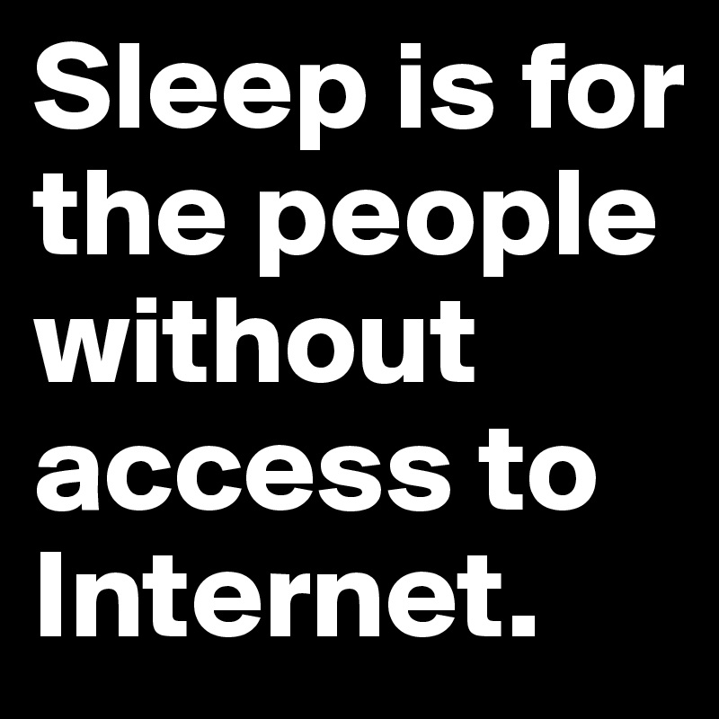 Sleep is for the people without access to Internet.