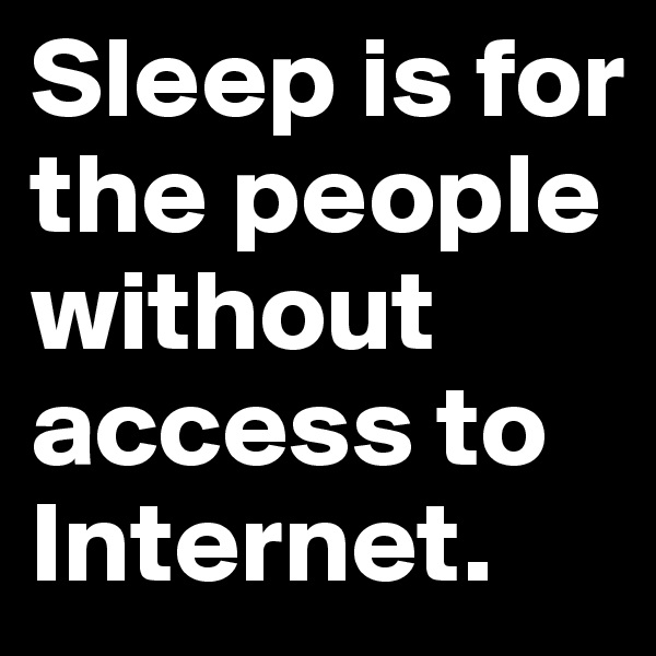 Sleep is for the people without access to Internet.