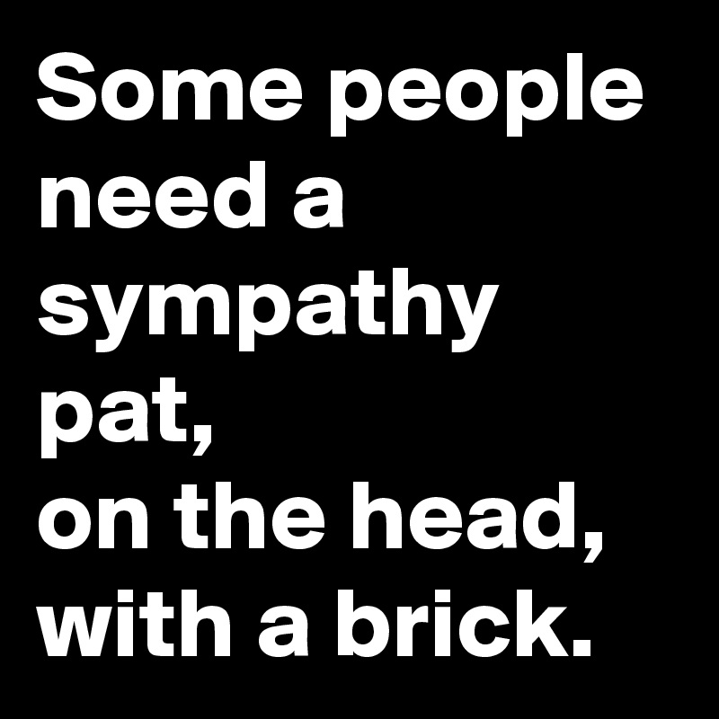 Some people need a sympathy pat,
on the head,
with a brick.