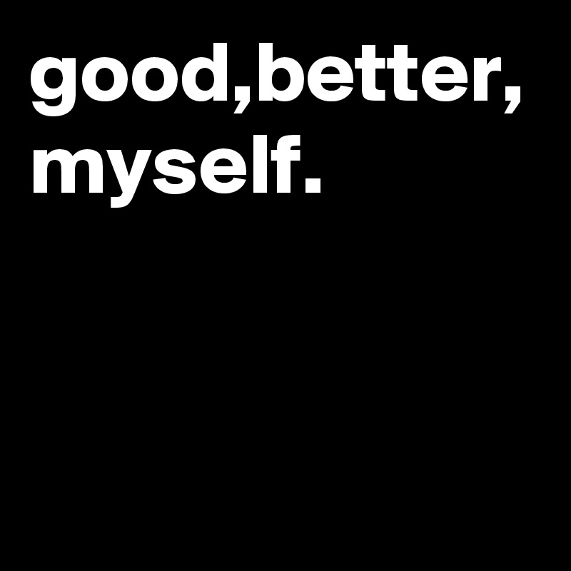good,better, myself.