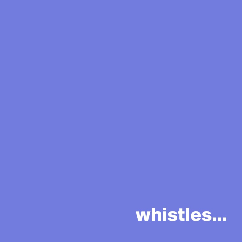 









                                whistles... 