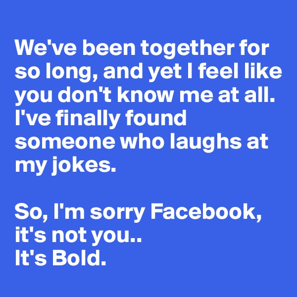 
We've been together for so long, and yet I feel like you don't know me at all. 
I've finally found someone who laughs at my jokes.

So, I'm sorry Facebook, it's not you..
It's Bold.