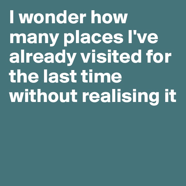 I wonder how many places I've already visited for the last time without realising it


