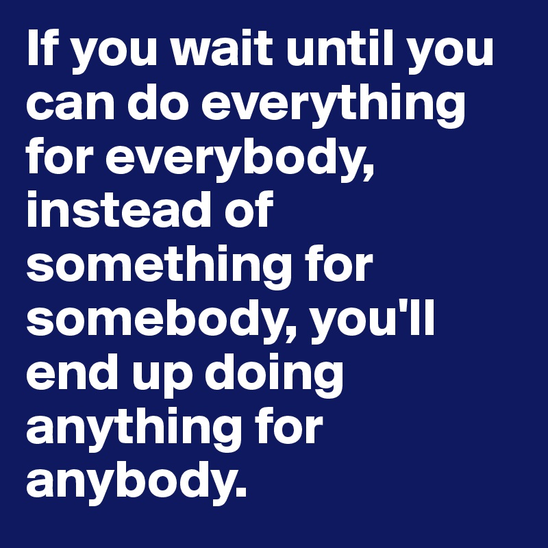 If you wait until you can do everything for everybody, instead of ...