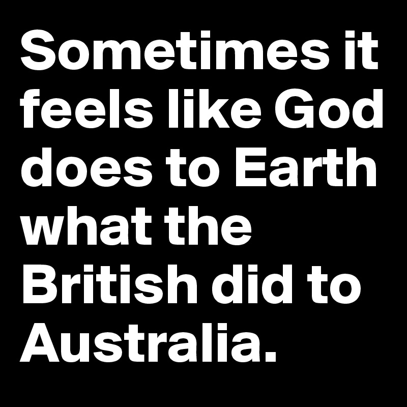 Sometimes it feels like God does to Earth what the British did to Australia. 