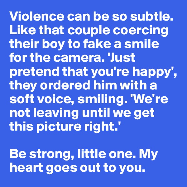 Violence can be so subtle. Like that couple coercing their boy to fake a smile for the camera. 'Just pretend that you're happy', they ordered him with a soft voice, smiling. 'We're not leaving until we get this picture right.'

Be strong, little one. My heart goes out to you.