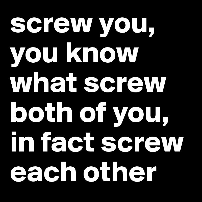 screw you, you know what screw both of you, in fact screw each other