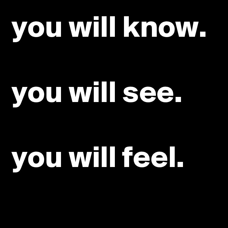 you will know.

you will see.

you will feel.
