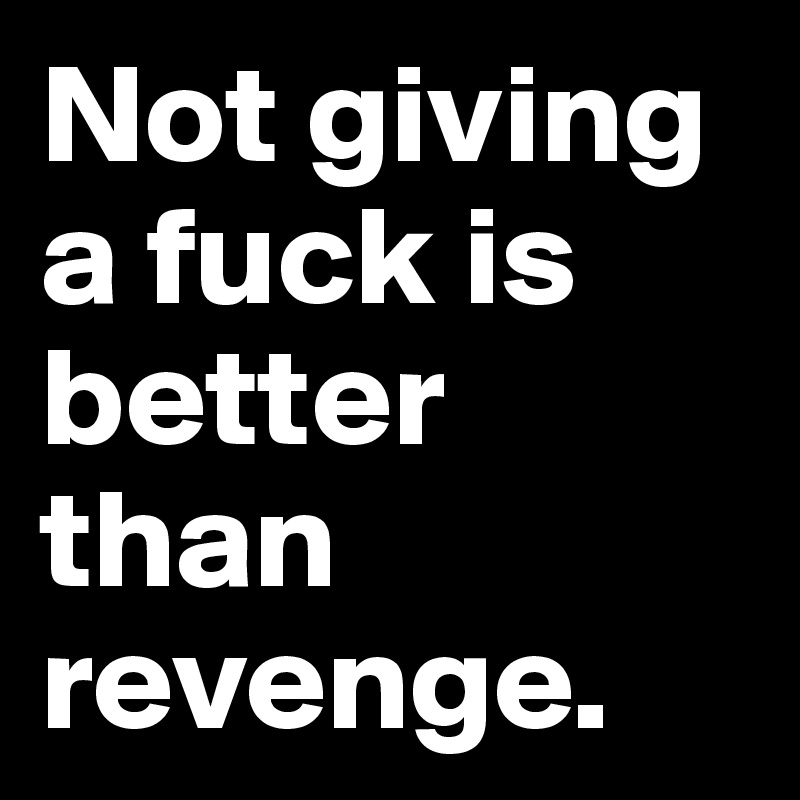 Not giving a fuck is better than revenge.