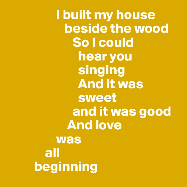                  I built my house   
                    beside the wood
                       So I could 
                         hear you       
                         singing   
                         And it was        
                         sweet         
                       and it was good
                     And love 
                 was 
             all 
         beginning 