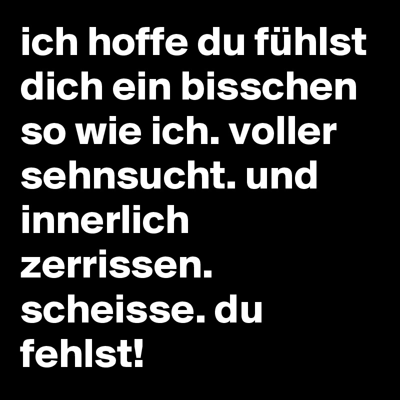ich hoffe du fühlst dich ein bisschen so wie ich. voller sehnsucht. und innerlich zerrissen. scheisse. du fehlst!