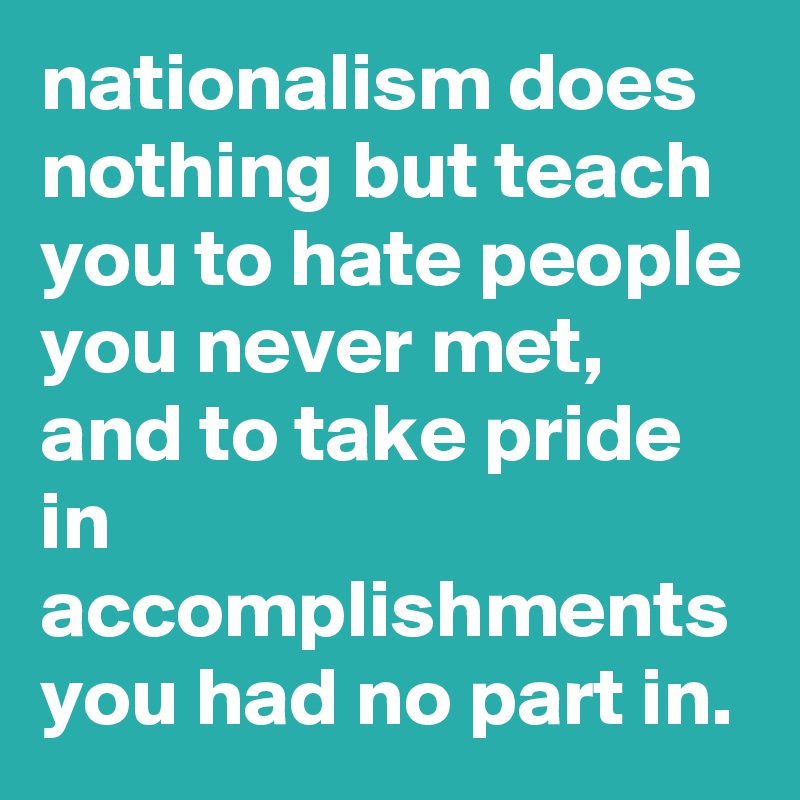 nationalism does nothing but teach you to hate people you never met, and to take pride in accomplishments you had no part in.
