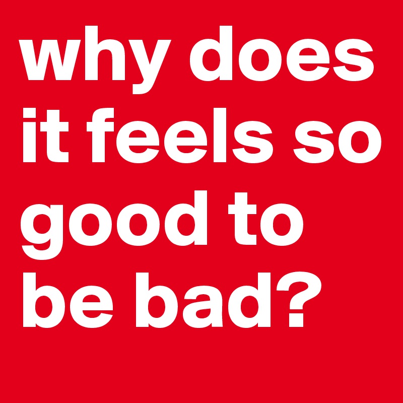 why does it feels so good to be bad?